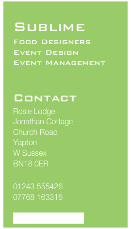 
Sublime
Food Designers 
Event Design
Event Management
 

Contact
Rosie Lodge
Jonathan Cottage
Church Road
Yapton
W Sussex
BN18 0ER

01243 555426
07768 163316

info@sublimefood.biz