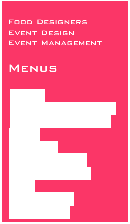 
Food Designers 
Event Design
Event Management
 
Menus

Canapes
 Finger food & bento boxes
 Bowl food & dessert pots
 Dinners
 Cold buffets
 Hot themed buffets
 Barbecues and spits
 Drinks
 Drop off dinners
 Canapes direct
